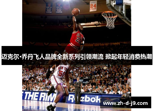 迈克尔·乔丹飞人品牌全新系列引领潮流 掀起年轻消费热潮