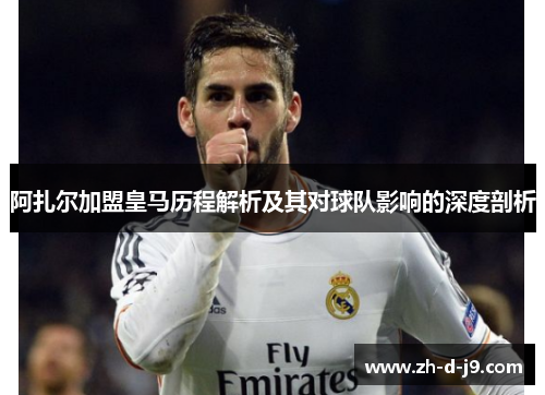 阿扎尔加盟皇马历程解析及其对球队影响的深度剖析