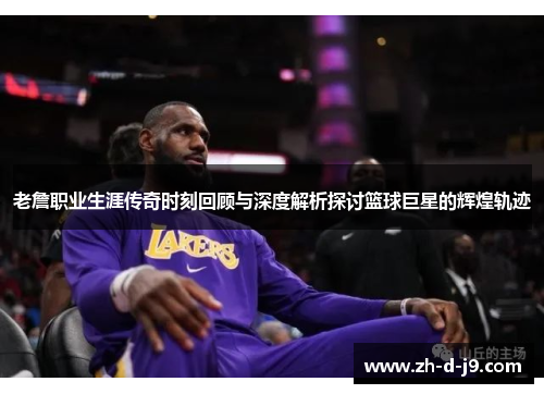 老詹职业生涯传奇时刻回顾与深度解析探讨篮球巨星的辉煌轨迹 老詹职业生涯传奇时刻回顾与深度解析探讨篮球巨星的辉煌轨迹