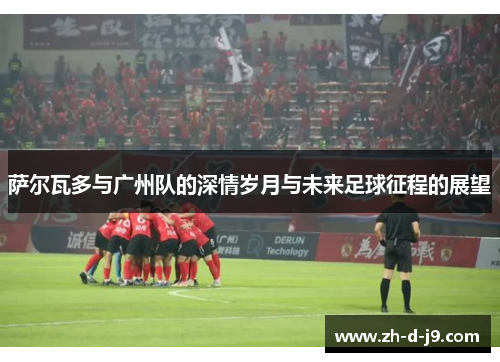 萨尔瓦多与广州队的深情岁月与未来足球征程的展望 萨尔瓦多与广州队的深情岁月与未来足球征程的展望