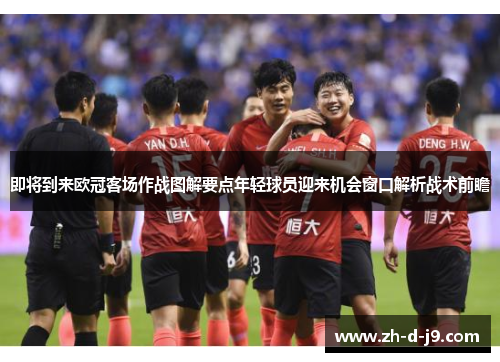 即将到来欧冠客场作战图解要点年轻球员迎来机会窗口解析战术前瞻 即将到来欧冠客场作战图解要点年轻球员迎来机会窗口解析战术前瞻