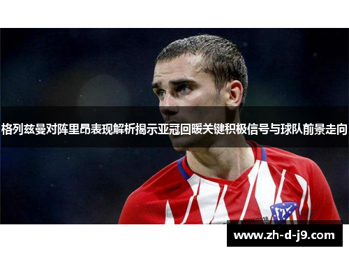 格列兹曼对阵里昂表现解析揭示亚冠回暖关键积极信号与球队前景走向 格列兹曼对阵里昂表现解析揭示亚冠回暖关键积极信号与球队前景走向