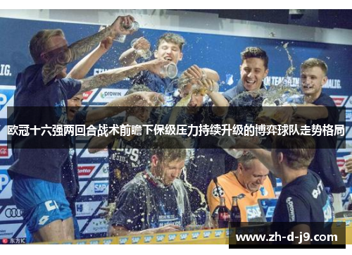 欧冠十六强两回合战术前瞻下保级压力持续升级的博弈球队走势格局 欧冠十六强两回合战术前瞻下保级压力持续升级的博弈球队走势格局