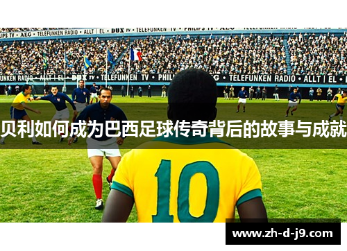贝利如何成为巴西足球传奇背后的故事与成就 贝利如何成为巴西足球传奇背后的故事与成就
