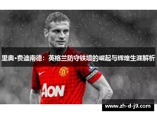 里奥·费迪南德:英格兰防守铁墙的崛起与辉煌生涯解析 里奥·费迪南德:英格兰防守铁墙的崛起与辉煌生涯解析