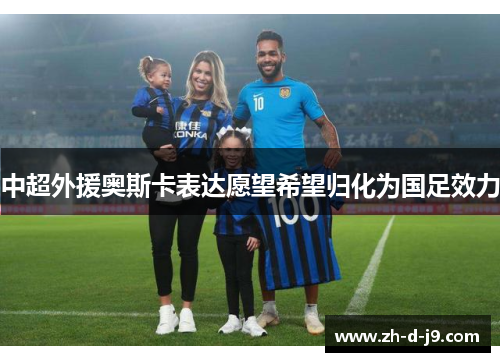 中超外援奥斯卡表达愿望希望归化为国足效力 中超外援奥斯卡表达愿望希望归化为国足效力