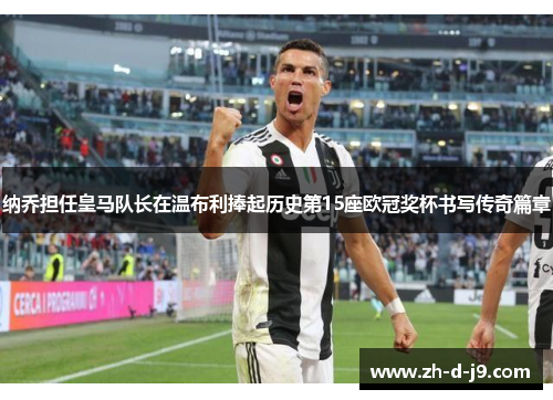 纳乔担任皇马队长在温布利捧起历史第15座欧冠奖杯书写传奇篇章